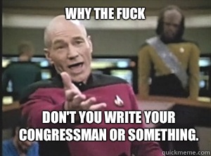 why the fuck Don't you write your congressman or something.  Annoyed Picard