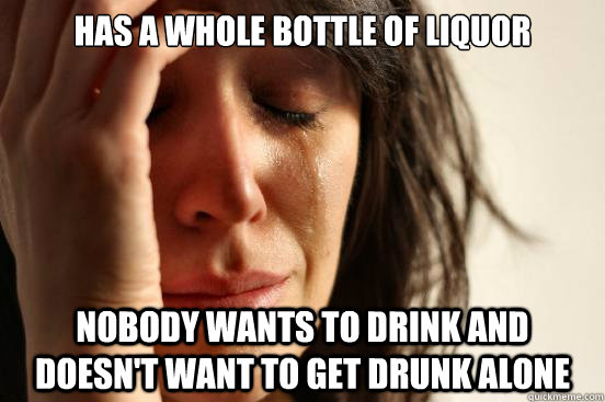 Has a whole bottle of liquor Nobody wants to drink and doesn't want to get drunk alone  First World Problems
