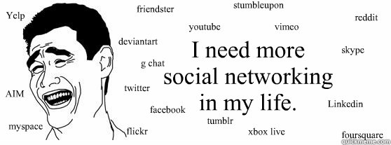 I need more
social networking
in my life. AIM
         

         myspace twitter

                         facebook

flickr                  reddit


      skype




Linkedin               friendster


deviantart

            g chat             stumbleup  