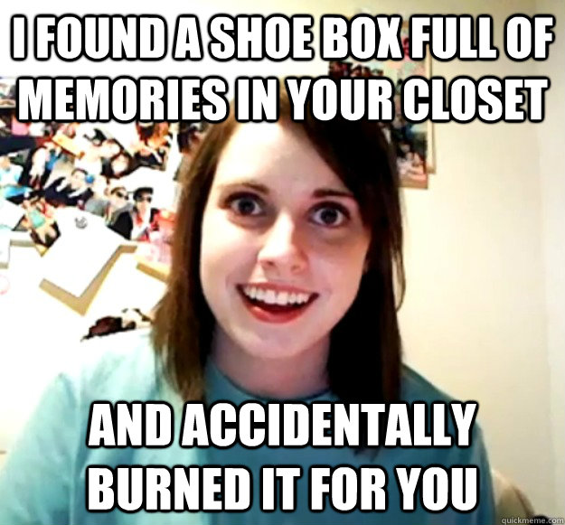 I found a shoe box full of memories in your closet and accidentally burned it for you  Overly Attached Girlfriend