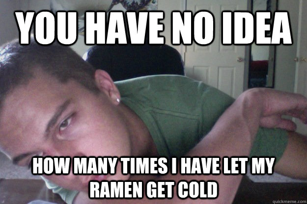 you have no idea how many times I have let my ramen get cold  Hardcore Redditor