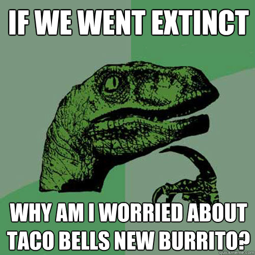 if we went extinct  why am i worried about taco bells new burrito?  Philosoraptor