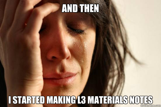 And then I started making L3 Materials notes  First World Problems