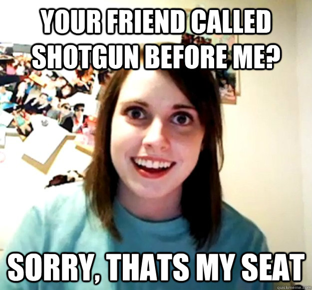 Your friend called shotgun before me? Sorry, thats my seat  Overly Attached Girlfriend