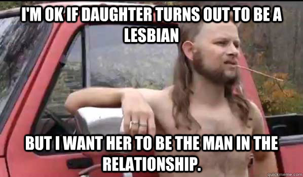 I'm OK if daughter turns out to be a lesbian but I want her to be the man in the relationship.  Almost Politically Correct Redneck