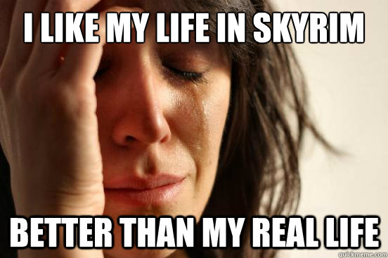 i like my life in skyrim better than my real life  First World Problems