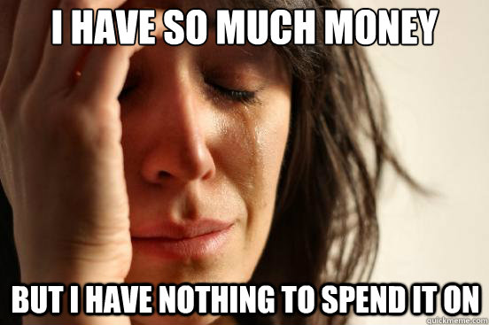 I have so much money but I have nothing to spend it on  First World Problems