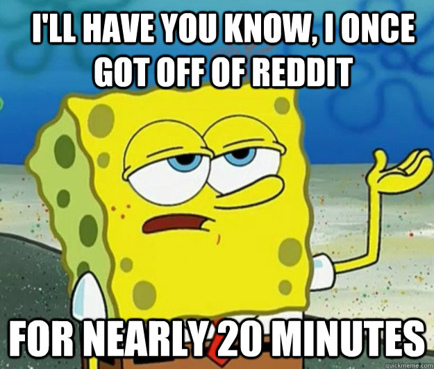 I'll have you know, I once got off of reddit for nearly 20 minutes  How tough am I
