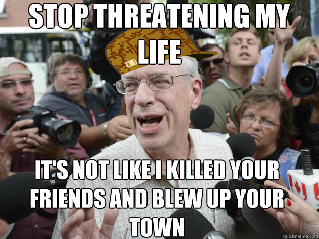 STOP THREATENING MY LIFE IT'S NOT LIKE I KILLED YOUR FRIENDS AND BLEW UP YOUR TOWN  