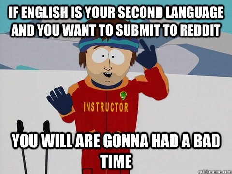 if english is your second language and you want to submit to reddit you will are gonna had a bad time  Youre gonna have a bad time