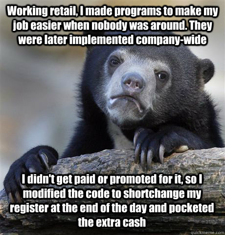 Working retail, I made programs to make my job easier when nobody was around. They were later implemented company-wide I didn't get paid or promoted for it, so I modified the code to shortchange my register at the end of the day and pocketed the extra cas - Working retail, I made programs to make my job easier when nobody was around. They were later implemented company-wide I didn't get paid or promoted for it, so I modified the code to shortchange my register at the end of the day and pocketed the extra cas  Confession Bear