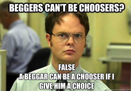 Beggers can't be choosers? False
A beggar can be a chooser if i give him a choice - Beggers can't be choosers? False
A beggar can be a chooser if i give him a choice  Schrute