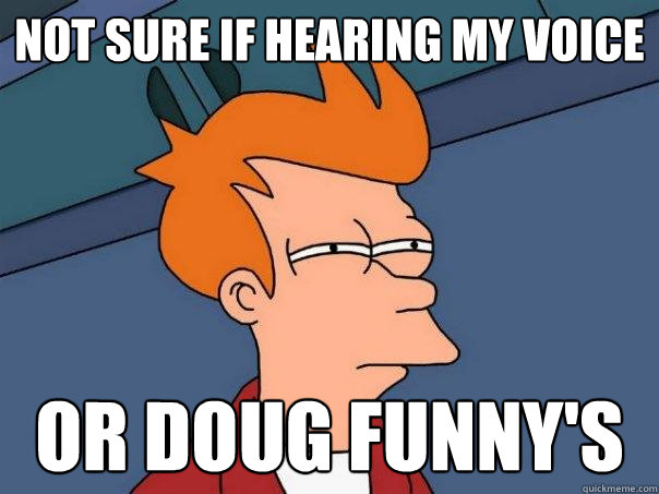 Not sure if hearing my voice or doug funny's  Futurama Fry
