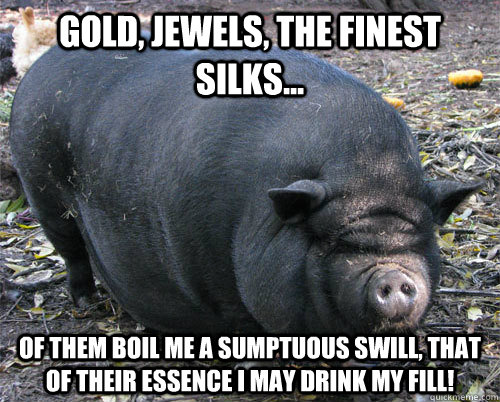 gold, jewels, the finest silks... of them boil me a sumptuous swill, that of their essence i may drink my fill!  