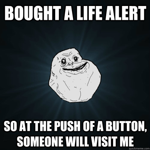 bought a life alert so at the push of a button, someone will visit me  Forever Alone