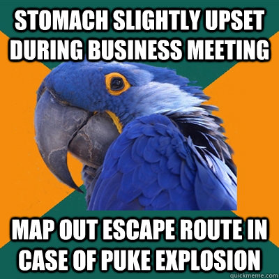 Stomach slightly upset during business meeting Map out escape route in case of puke explosion  Paranoid Parrot