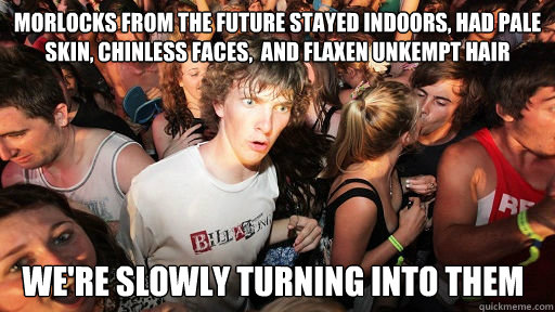 Morlocks from the future stayed indoors, had pale skin, chinless faces,  and flaxen unkempt hair We're slowly turning into them  Sudden Clarity Clarence