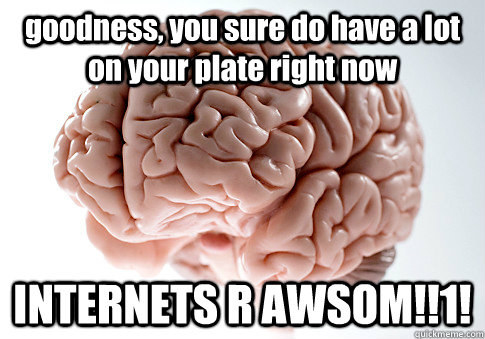 goodness, you sure do have a lot on your plate right now INTERNETS R AWSOM!!1!   Scumbag Brain