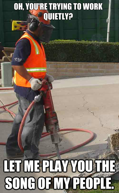Oh, you're trying to work quietly? Let me play you the song of my people.  Jackhammer