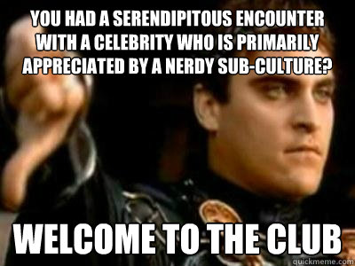 you had a serendipitous encounter with a celebrity who is primarily appreciated by a nerdy sub-culture? welcome to the club  Downvoting Roman