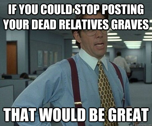 if you could stop posting your dead relatives graves That would be great  that would be great
