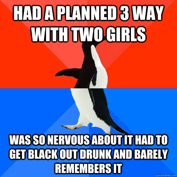 Had a planned 3 way with two girls Was so nervous about it had to get black out drunk and barely remembers it  Socially Awesome Awkward Penguin