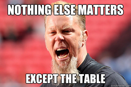 NOTHING ELSE MATTERS EXCEPT THE TABLE  I AM THE TABLE - James Hetfield