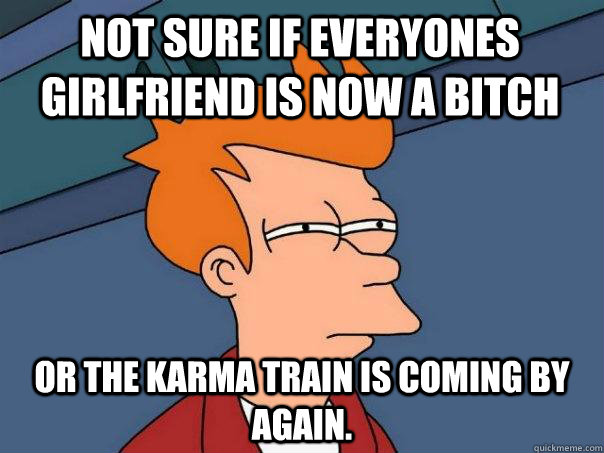 not sure if everyones girlfriend is now a bitch or the karma train is coming by again.  Futurama Fry