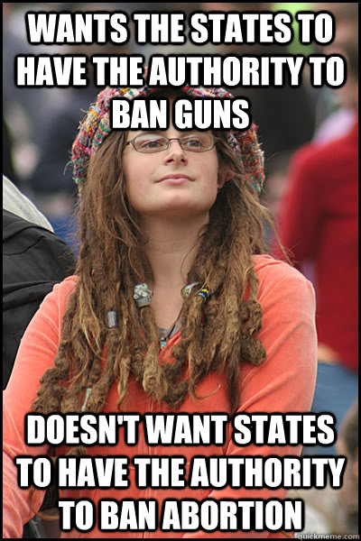 wants the states to have the authority to ban guns doesn't want states to have the authority to ban abortion - wants the states to have the authority to ban guns doesn't want states to have the authority to ban abortion  College Liberal