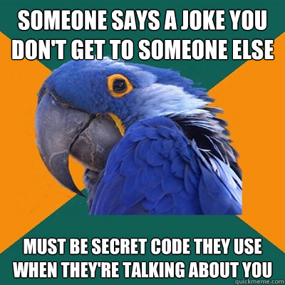 someone says a joke you don't get to someone else must be secret code they use when they're talking about you  Paranoid Parrot