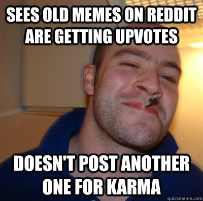Sees old memes on reddit are getting upvotes Doesn't post another one for karma  GoodGuyGreg