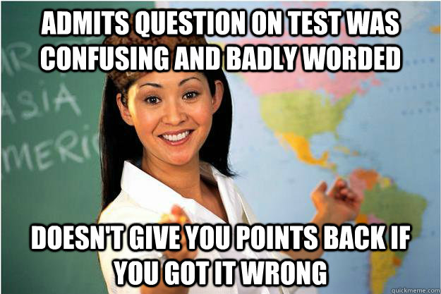 Admits question on test was confusing and Badly worded  Doesn't give you points back if you got it wrong  - Admits question on test was confusing and Badly worded  Doesn't give you points back if you got it wrong   Scumbag Teacher