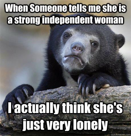 When Someone tells me she is a strong independent woman I actually think she's just very lonely  
