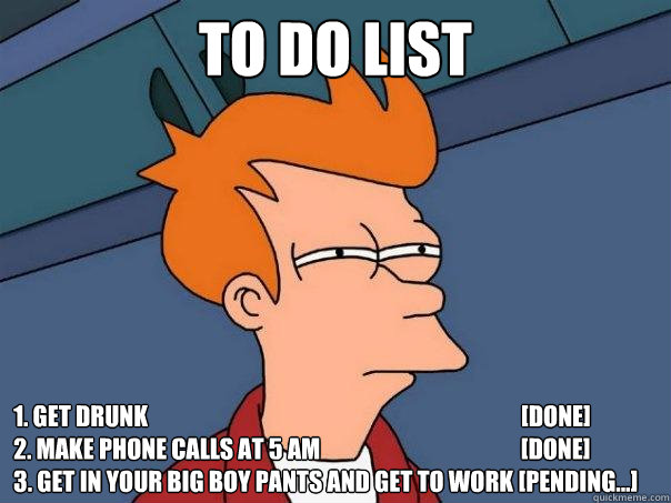 TO DO LIST
 1. get drunk                                                                                [DONE]
2. make phone calls at 5 am                                           [DONE]
3. Get in your big boy pants and get to work [pending...] - TO DO LIST
 1. get drunk                                                                                [DONE]
2. make phone calls at 5 am                                           [DONE]
3. Get in your big boy pants and get to work [pending...]  Futurama Fry