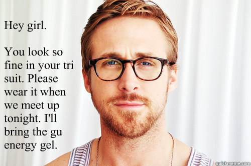 Hey girl.

You look so fine in your tri suit. Please wear it when we meet up tonight. I'll bring the gu energy gel. - Hey girl.

You look so fine in your tri suit. Please wear it when we meet up tonight. I'll bring the gu energy gel.  Ryan Gosling UW