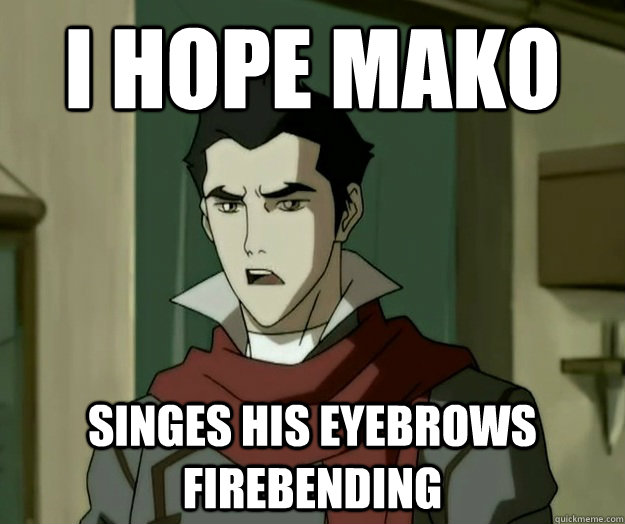 I hope mako singes his eyebrows firebending  i hope mako