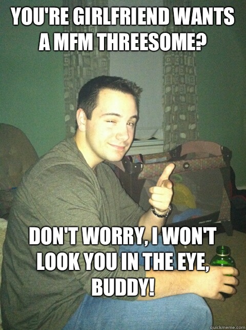 You're girlfriend wants a MFM threesome? Don't worry, I won't look you in the eye, buddy!
 - You're girlfriend wants a MFM threesome? Don't worry, I won't look you in the eye, buddy!
  Buddy Brian