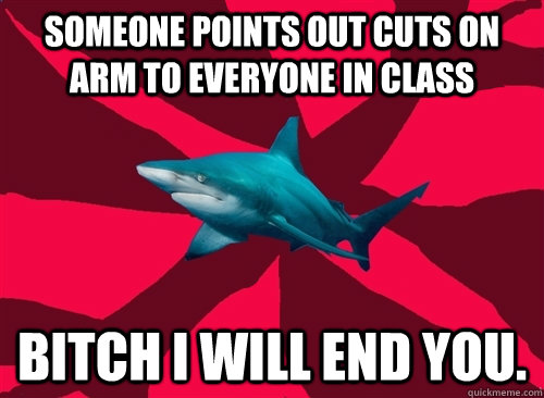 Someone points out cuts on arm to everyone in class bitch i will end you. - Someone points out cuts on arm to everyone in class bitch i will end you.  Self-Injury Shark