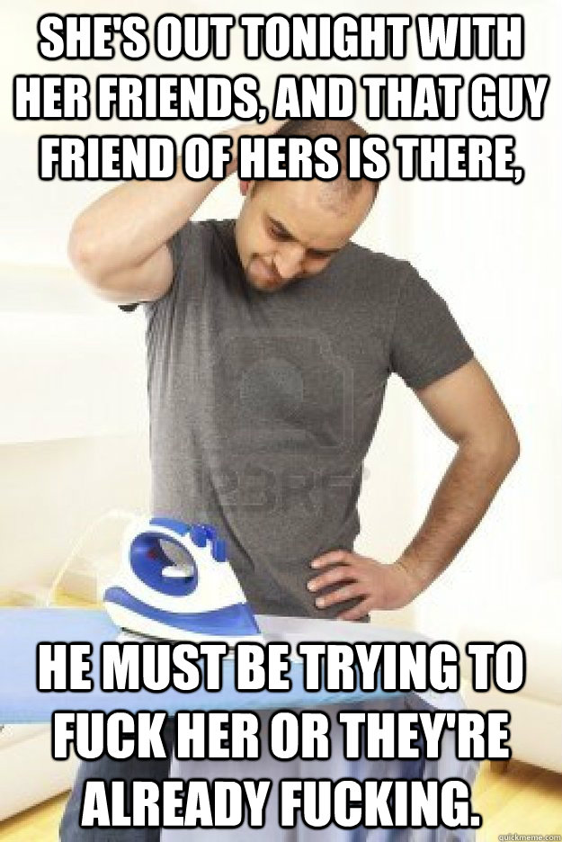 She's out tonight with her friends, and that guy friend of hers is there, he must be trying to fuck her or they're already fucking. - She's out tonight with her friends, and that guy friend of hers is there, he must be trying to fuck her or they're already fucking.  Misc