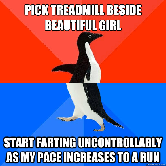 Pick treadmill beside beautiful girl Start farting uncontrollably as my pace increases to a run  Socially Awesome Awkward Penguin