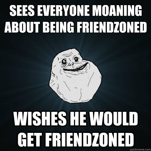 Sees everyone moaning about being friendzoned Wishes he would get friendzoned  Forever Alone