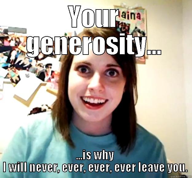 YOUR GENEROSITY... ...IS WHY I WILL NEVER, EVER, EVER, EVER LEAVE YOU. Overly Attached Girlfriend