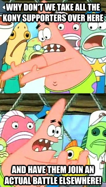 Why Don't we take all the Kony Supporters over here And Have them join an actual battle elsewhere!  Push it somewhere else Patrick