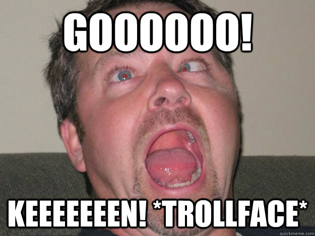 Goooooo! Keeeeeeen! *Trollface*  AWW YEAH
