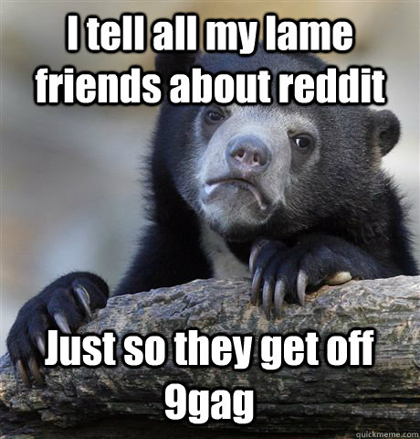I tell all my lame friends about reddit Just so they get off 9gag  Confession Bear