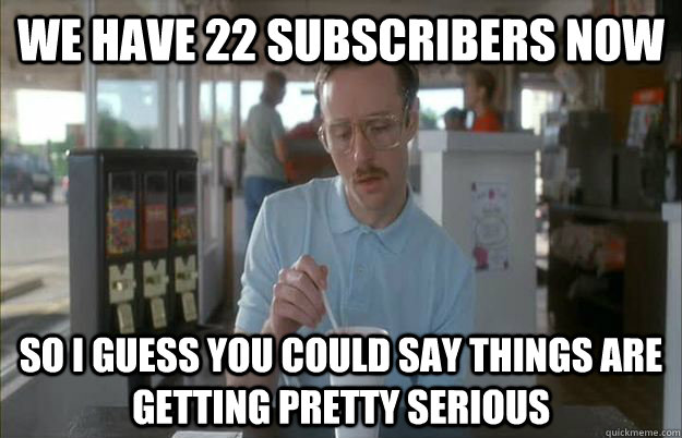 We have 22 subscribers now So i guess you could say things are getting pretty serious  Gettin Pretty Serious