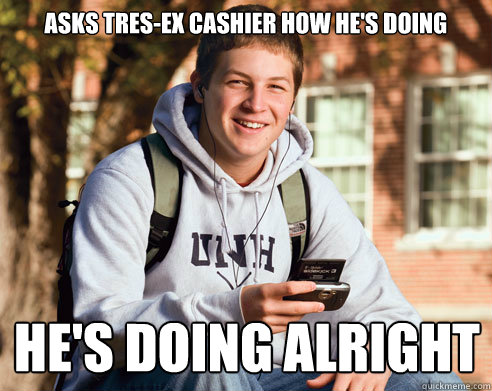 asks tres-ex cashier how he's doing he's doing alright  College Freshman