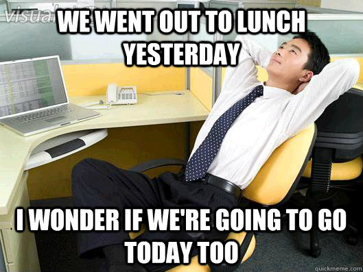 we went out to lunch yesterday I WONDER IF WE'RE GOING TO GO TODAY TOO  Office Thoughts
