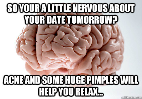 So your a little nervous about your date tomorrow? acne and some huge pimples will help you relax...  Scumbag Brain