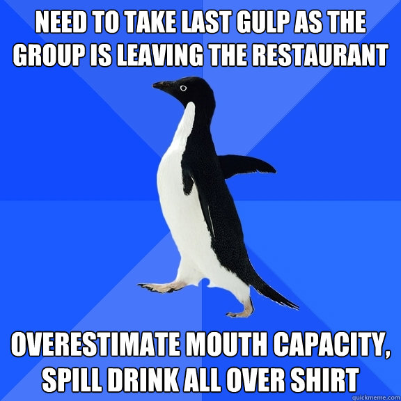 Need to take last gulp as the group is leaving the restaurant overestimate mouth capacity, spill drink all over shirt  Socially Awkward Penguin